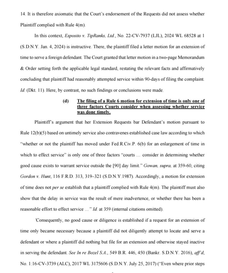 14. It is therefore axiomatic that the Court's endorsement of the Requests did not assess whether Plaintiff complied with Rule 4(m).

In this context, Esposito v. TipRanks, Ltd., No. 22-CV-7937 (LJL), 2024 WL 68528 at 1 (S.D.N.Y. Jan. 4, 2024) is instructive. There, the plaintiff filed a letter motion for an extension of time to serve a foreign defendant. The Court granted that letter motion in a two-page Memorandum & Order setting forth the applicable legal standard, restating the relevant facts and affirmatively concluding that plaintiff had reasonably attempted service within 90-days of filing the complaint.

Id. (Dkt. 11). Here, by contrast, no such findings or conclusions were made.

(d) The filing of a Rule 6 motion for extension of time is only one of three factors Courts consider when assessing whether service was done timely.

Plaintiff's argument that her Extension Requests bar Defendant's motion pursuant to Rule 12(b)(5) based on untimely service also contravenes established case law according to which "whether or not the plaintiff has moved under Fed.R.Civ.P. 6(b) for an enlargement of time in which to effect service" is only one of three factors "courts... consider in determining whether good cause exists to warrant service outside the [90] day limit." Gowan, supra, at 359-60, citing Gordon v. Hunt, 116 F.R.D. 313, 319-321 (S.D.N.Y.1987). Accordingly, a motion for extension of time does not per se establish that a plaintiff complied with Rule 4(m). The plaintiff must also show that the delay in service was the result of mere inadvertence, or whether there has been a reasonable effort to effect service " Id. at 359 (internal citations omitted).

'Consequently, no good cause or diligence is established if a request for an extension of time only became necessary because a plaintiff did not diligently attempt to locate and serve a defendant or where a plaintiff did nothing but file for an extension and otherwise stayed inactive in serving the defendant. See…