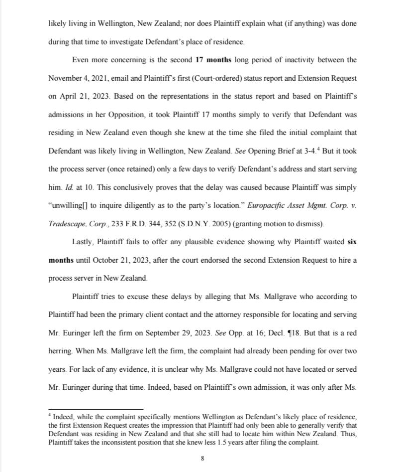 likely living in Wellington, New Zealand; nor does Plaintiff explain what (if anything) was done during that time to investigate Defendant's place of residence.

Even more concerning is the second 17 months long period of inactivity between the November 4, 2021, email and Plaintiff's first (Court-ordered) status report and Extension Request on April 21, 2023. Based on the representations in the status report and based on Plaintiff's admissions in her Opposition, it took Plaintiff 17 months simply to verify that Defendant was residing in New Zealand even though she knew at the time she filed the initial complaint that Defendant was likely living in Wellington, New Zealand. See Opening Brief at 3-4.4 But it took the process server (once retained) only a few days to verify Defendant's address and start serving him. Id. at 10. This conclusively proves that the delay was caused because Plaintiff was simply "unwilling[] to inquire diligently as to the party's location." Europacific Asset Mgmt. Corp. v. Tradescape, Corp., 233 F.R.D. 344, 352 (S.D.N.Y. 2005) (granting motion to dismiss).

Lastly, Plaintiff fails to offer any plausible evidence showing why Plaintiff waited six months until October 21, 2023, after the court endorsed the second Extension Request to hire a process server in New Zealand.

Plaintiff tries to excuse these delays by alleging that Ms. Mallgrave who according to Plaintiff had been the primary client contact and the attorney responsible for locating and serving Mr. Euringer left the firm on September 29, 2023. See Opp. at 16; Decl. 18. But that is a red herring. When Ms. Mallgrave left the firm, the complaint had already been pending for over two years. For lack of any evidence, it is unclear why Ms. Mallgrave could not have located or served Mr. Euringer during that time. Indeed, based on Plaintiff's own admission, it was only after Ms.

4 Indeed, while the complaint specifically mentions Wellington as Defendant's likely place of residence, the first…