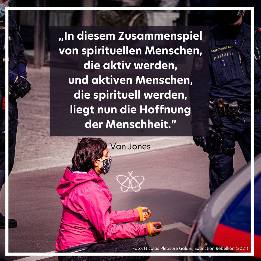 Ein Zitatbild. Das Zitat lautet:
„In diesem Zusammenspiel
von spirituellen Menschen,
die aktiv werden,
und aktiven Menschen,
die spirituell werden,
liegt nun die Hoffnung
der Menschheit.”

Das Zitat ist von Van Jones.
Auf dem Bild sitzt eine junge Person auf dem Boden im Schneidersitz, hat die Augen geschlossen und die Hände zur Meditation positioniert.
Neben der Person stehen Polizist:innen in österreichischer Uniform.
Es handelt sich bei der Aufnahme um eine Aktion zivilen Ungehorsams von Extinction Rebellion in Wien im Jahre 2020.