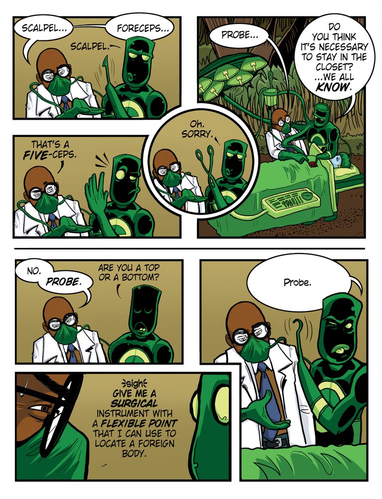 Evil Inc comicTranscript (Pre-reboot Evil Inc comic strip featuring Mr. Fabulous and Elastic Man)

[Panel 1]
Mr. Fabulous (in a lab coat and mask): Scalpel...
Elastic Man (green-suited hero): Scalpel.

[Panel 2]
Mr. Fabulous: Forceps...
Elastic Man: Oh, sorry. [holds up a hand with five fingers spread]

[Panel 3]
Mr. Fabulous (annoyed): That’s a five-ceps.

[Panel 4]
Mr. Fabulous: Probe...
Elastic Man: Do you think it’s necessary to stay in the closet? …We all know.

[Panel 5]
Mr. Fabulous: No. Probe.
Elastic Man: Are you a top or a bottom?

[Panel 6]
Mr. Fabulous (exasperated): Sigh. Give me a surgical instrument with a flexible point that I can use to locate a foreign body.

[Panel 7]
Elastic Man (smirking): Probe.