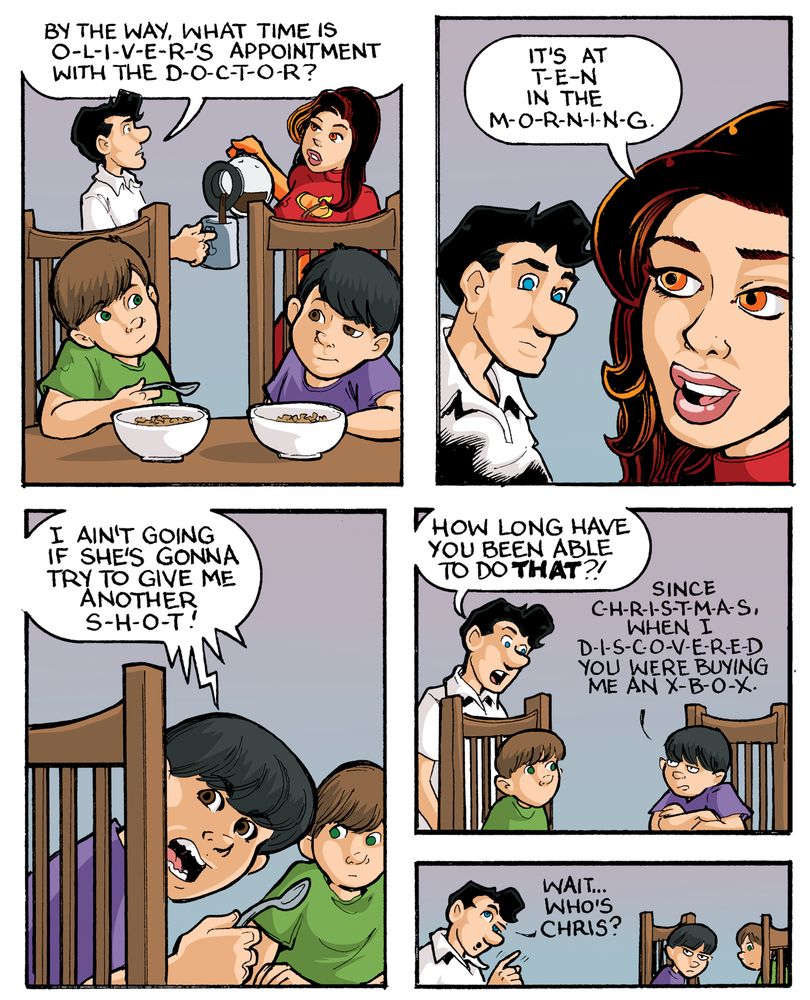 Transcript (Pre-reboot Evil Inc comic strip, October 7, 2013)

[Panel 1]
Captain Heroic (pouring coffee): By the way, what time is O-L-I-V-E-R-’S appointment with the D-O-C-T-O-R?
Miss Match (pouring coffee): It’s at T-E-N in the M-O-R-N-I-N-G.
Oscar and Oliver sit at the table eating cereal.

[Panel 2]
Oliver (angrily): I ain’t going if she’s gonna try to give me another S-H-O-T!

[Panel 3]
Captain Heroic (surprised): How long have you been able to do that?!
Oliver (smugly): Since C-H-R-I-S-T-M-A-S, when I D-I-S-C-O-V-E-R-E-D you were buying me an X-B-O-X.

[Panel 4]
Captain Heroic (confused): Wait… who’s Chris?