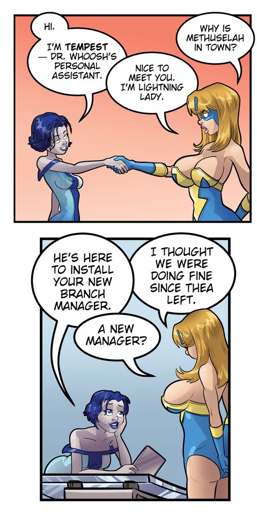Tempest: I'm Tempest, Dr. Whoosh's personal assistant."

Lightning Lady: "Nice to meet you. I'm Lightning Lady. Why is Methuselah in town?"

Tempest: "He's here to install your new branch manager."

Lightning Lady: "A new manager? I thought we were doing fine since Thea left."