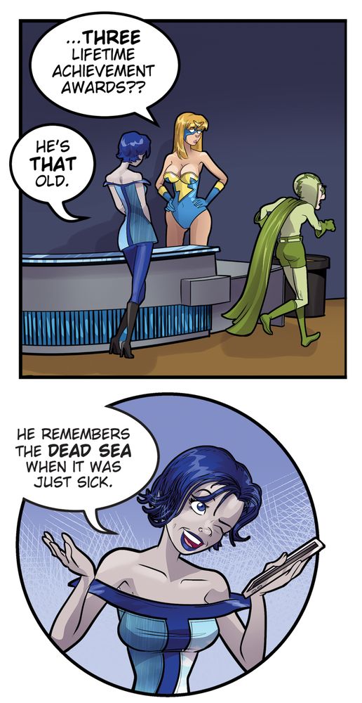 In the previous update, Dr. Whoosh chastised Lightning Lady for not greeting him properly. After all, besides being the CEO of the company, he was a three-time recipient of the Ra's Al Ghul lifetime Achievement Award.

As the elderly supervillain storms off...

Lightning Lady, to a lithe young woman who has been standing by: "..THREE LIFETIME ACHIEVEMENT AWARDS??"

The woman replies: "He's that old. He remembers the Dead Sea when it was just sick. 