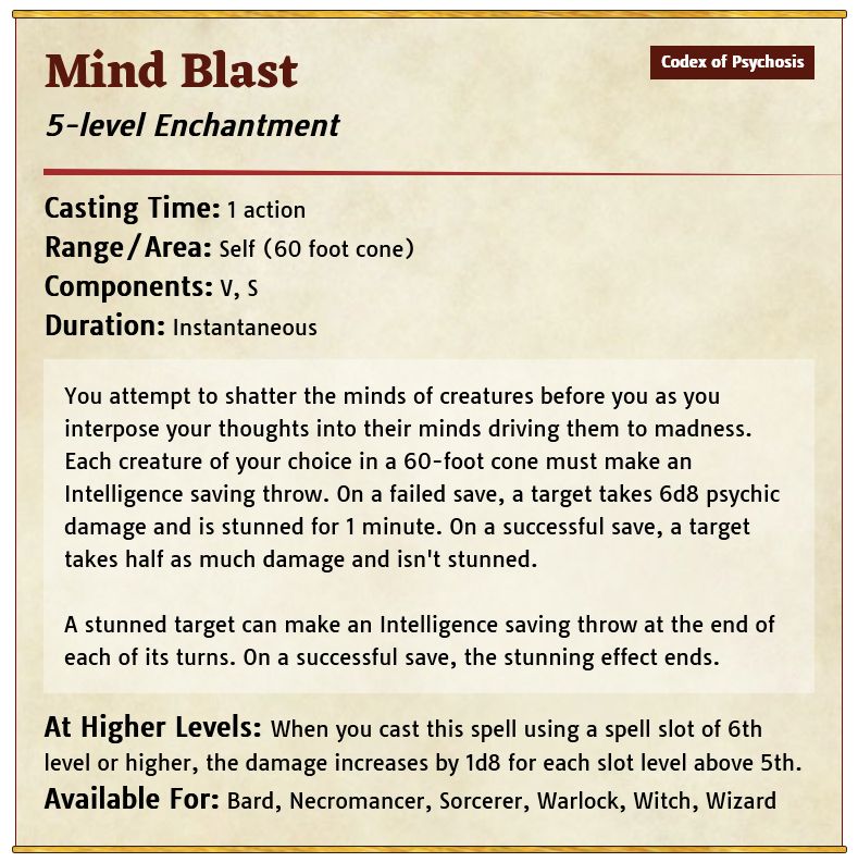 You attempt to shatter the minds of creatures before you as you interpose your thoughts into their minds driving them to madness. Each creature of your choice in a 60-foot cone must make an Intelligence saving throw. On a failed save, a target takes 6d8 psychic damage and is stunned for 1 minute. On a successful save, a target takes half as much damage and isn't stunned.   A stunned target can make an Intelligence saving throw at the end of each of its turns. On a successful save, the stunning effect ends.