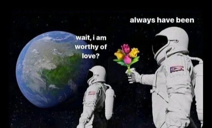 Image is a popular meme of two astronauts. One is looking at the earth and saying wait, it's all *blank* and astronaut 2 is behind him pointing a gun to astronaut 1 head and replying always has been. Image has been altered. Astronaut 1 now says wait I am worthy of love? And astronaut 2 is holding flowers to astronaut 1 and replying always have been