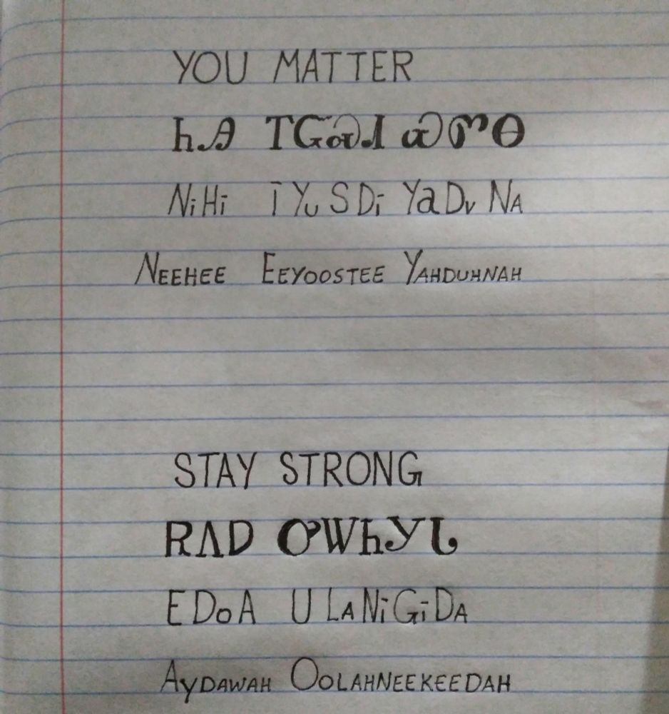 Image is line paper with writing showing an English word followed by how it is written in the Cherokee language followed by how it is spelled and pronounced. The words are you matter, stay strong and pronounced neehee eeyoostee yahduhnah aydawah oolahneekeedah