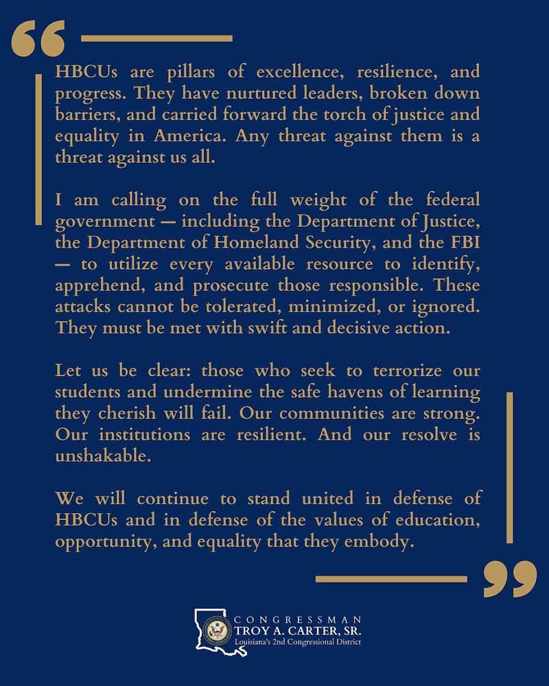 66 —
HBCUs are pillars of excellence, resilience, and
progress. They have nurtured leaders, broken down
barriers, and carried forward the torch of justice and
equality in America. Any threat against them is a
threat against us all.
I am calling on the full weight of the federal
government — including the Department of Justice,
the Department of Homeland Security, and the FBI
— to utilize every available resource to identify,
apprehend, and prosecute those responsible. These
attacks cannot be tolerated, minimized, or ignored.
They must be met with swift and decisive action.
Let us be clear: those who seek to terrorize our
students and undermine the safe havens of learning
they cherish will fail. Our communities are strong.
Our institutions are resilient. And our resolve is
unshakable.
We will continue to stand united in defense of
HBCUs and in defense of the values of education,
opportunity, and equality that they embody.
— 99
\® TROY A. CARTER, SR.
NOS Louisiana's 2nd Congressional District
