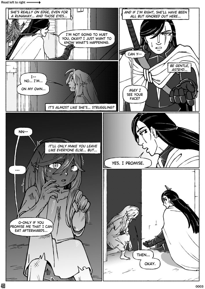 Page 3 of a webcomic called Blackbird, divided into six panels.
Panel 1: Astryd tries to tries to set the girl at ease, while pondering her circumstances.
Panel 1 dialogue: (Thought) "She's really on edge, even for a runaway... and those eyes..." (Astryd) "I'm not going to hurt you, okay? I just want to know what's happening."
Panel 2: The girl answers, wondering about what Astryd is doing.
Panel 2 dialogue: (Child) "I-- No... I'm... on my own..." (Thought) "It's almost like she's... struggling?"
Panel 3: Astryd reaches out a hand, while forcing herself to affect a less confrontational demeanour.
Panel 3 dialogue: (Thought) "And if I'm right, she'll have been all but ignored out here..." (Astryd) "Can y--" (Thought) "Be gentle, Astryd..." (Astryd) "MAY I see your face?"
Panel 4: Recoiling at the suggestion, the girl eventually gives the condition for her cooperation.
Panel 4 dialogue: (Child) "Nn--" (Thought) "It'll only make you leave like everyone else... but..." (Child) "..." "O-Only if you promise me that I can eat afterwards..."
Panel 5: With a sincere expression, Astryd agrees in simple terms.
Panel 5 dialogue: (Astryd) "Yes. I promise."
Panel 6: The girl carefully gets to her feet and steps forward from the alley.
Panel 6 dialogue: (Child) "Then... okay."
