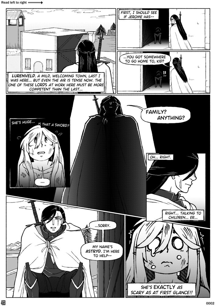 Page 2 of a webcomic called Blackbird, divided into eight panels.
Panel 1: The dark-haired woman arrives in the town.
Panel 1 dialogue: (Thought) "LURENVELD. A mild, welcoming town, last I was here... but even the air is tense now. The one of these LORDS at work here must be more competent than the last..."
Panel 2: As she continues into town past the shaded alley, the woman's train of thought is interrupted.
Panel 2 dialogue: (Thought) "First, I should see if Jerome has--"
Panel 3: Turning to notice the girl hiding there, the woman calls out.
Panel 3 dialogue: (Woman) "...You got somewhere to go home to, kid?" (Child) "!!"
Panel 4/5: The girl cowers as we see the imposing sight of the woman from her view, looming over the alleyway and blocking the light.
Panel 4 dialogue: (Thought) "She's huge... is that a SWORD?" (Child) "..."
Panel 5 dialogue: (Woman) "Family? Anything?"
Panel 6: The woman frowns, as she realises she is intimidating the girl.
Panel 6 dialogue: (Thought) "Oh... right." (Thought) "Right... Talking to children... Er..."
Panel 7: The woman crouches down, revealing the menacing vertical scar across the left side of her face, and some of the black armour beneath her cloak.
Panel 7 dialogue: (Woman) "...Sorry. My name's ASTRYD. I'm here to help--"
Panel 8: The girl appears comically petrified, tears of fear on her face as she trembles.
Panel 8 dialogue: (Thought) "She's EXACTLY as scary as at first glance!!"