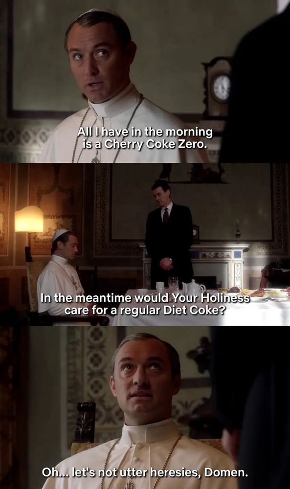 A scene from the Young Pope, where the Pope says “all I have in the morning is a Cherry Coke Zero” and the servant asks “in the meantime, would Your Holiness care for a regular Diet Coke?” And the pope says “Oh let’s not utter heresies Domen”