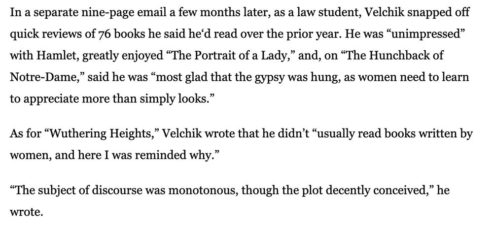 In a separate nine-page email a few months later, as a law student, Velchik snapped off quick reviews of 76 books he said he‘d read over the prior year. He was “unimpressed” with Hamlet, greatly enjoyed “The Portrait of a Lady,” and, on “The Hunchback of Notre-Dame,” said he was “most glad that the gypsy was hung, as women need to learn to appreciate more than simply looks.” As for “Wuthering Heights,” Velchik wrote that he didn’t “usually read books written by women, and here I was reminded why.” “The subject of discourse was monotonous, though the plot decently conceived,” he wrote. 