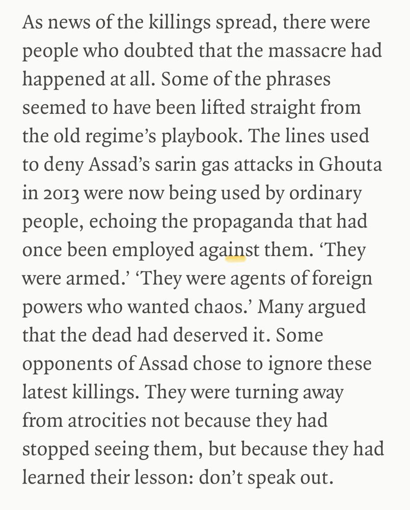 As news of the killings spread, there were people who doubted that the massacre had happened at all. Some of the phrases seemed to have been lifted straight from the old regime's playbook. The lines used to deny Assad's sarin gas attacks in Ghouta in 2013 were now being used by ordinary people, echoing the propaganda that had once been employed against them. 'They were armed. "They were agents of foreign powers who wanted chaos.' Many argued that the dead had deserved it. Some opponents of Assad chose to ignore these latest killings. They were turning away from atrocities not because they had stopped seeing them, but because they had learned their lesson: don't speak out.