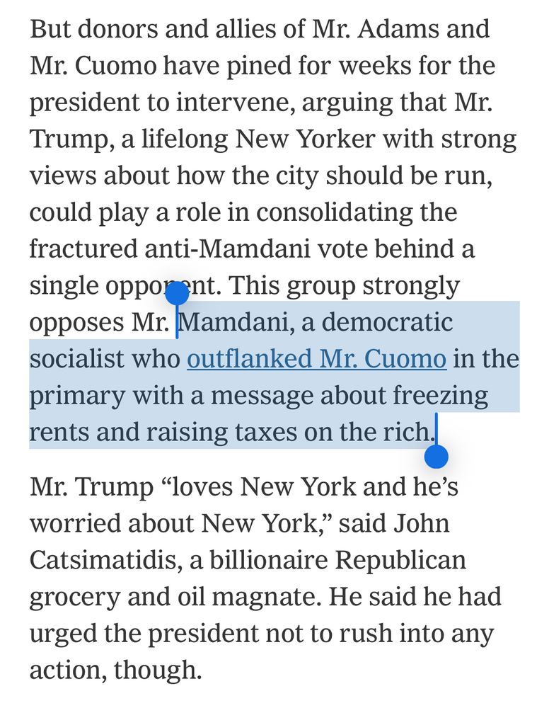 But donors and allies of Mr. Adams and Mr. Cuomo have pined for weeks for the president to intervene, arguing that Mr.
Trump, a lifelong New Yorker with strong views about how the city should be run, could play a role in consolidating the fractured anti-Mamdani vote behind a single opporant. This group strongly opposes Mr. Mamdani, a democratic socialist who outflanked Mr. Cuomo in the primary with a message about freezing rents and raising taxes on the richy Mr. Trump "loves New York and he's worried about New York," said John Catsimatidis, a billionaire Republican grocery and oil magnate. He said he had urged the president not to rush into any action, though.