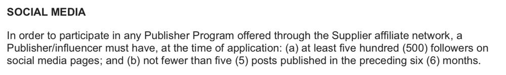 SOCIAL MEDIA
In order to participate in any Publisher Program offered through the Supplier affiliate network, a Publisher/influencer must have, at the time of application: (a) at least five hundred (500) followers on social media pages; and (b) not fewer than five (5) posts published in the preceding six (6) months.