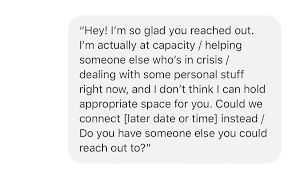 Hey! I'm so glad you reached out. I'm actually at capacity / helping someone else who's in crisis / dealing with some personal stuff right now, and I don't think I can hold appropriate space for you. Could we connect [later date or time] instead / Do you have someone else you could reach out to?