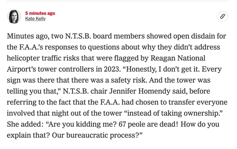 A New York Times live update that reads as follows: "Minutes ago, two N.T.S.B. board members showed open disdain for the F.A.A.’s responses to questions about why they didn’t address helicopter traffic risks that were flagged by Reagan National Airport’s tower controllers in 2023. “Honestly, I don’t get it. Every sign was there that there was a safety risk. And the tower was telling you that,” N.T.S.B. chair Jennifer Homendy said, before referring to the fact that the F.A.A. had chosen to transfer everyone involved that night out of the tower “instead of taking ownership.” She added: “Are you kidding me? 67 people are dead! How do you explain that? Our bureaucratic process?”"