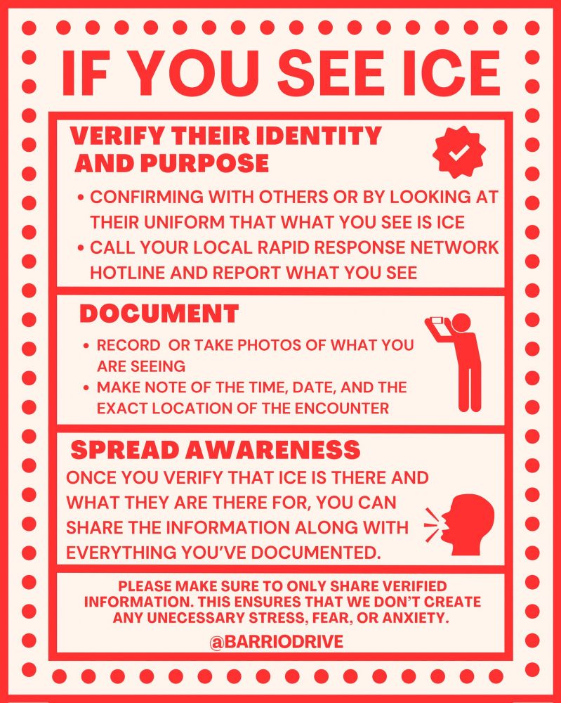 A red and white Flyer reading as follows:

IF YOU SEE ICE

VERIFY THEIR IDENTITY AND PURPOSE

• CONFIRMING WITH OTHERS OR BY LOOKING AT THEIR UNIFORM THAT WHAT YOU SEE IS ICE
• CALL YOUR LOCAL RAPID RESPONSE NETWORK
HOTLINE AND REPORT WHAT YOU SEE

DOCUMENT

• RECORD OR TAKE PHOTOS OF WHAT YOU ARE SEEING
• MAKE NOTE OF THE TIME, DATE, AND THE EXACT LOCATION OF THE ENCOUNTER

SPREAD AWARENESS

ONCE YOU VERIFY THAT ICE IS THERE AND WHAT THEY ARE THERE FOR, YOU CAN SHARE THE INFORMATION ALONG WITH EVERYTHING YOU'VE DOCUMENTED.

PLEASE MAKE SURE TO ONLY SHARE VERIFIED
INFORMATION. THIS ENSURES THAT WE DON'T CREATE ANY UNECESSARY STRESS, FEAR, OR ANXIETY.

@BARRIODRIVE