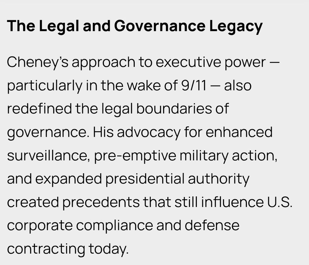 The Legal and Governance Legacy

Cheney’s approach to executive power — particularly in the wake of 9/11 — also redefined the legal boundaries of governance. His advocacy for enhanced surveillance, pre-emptive military action, and expanded presidential authority created precedents that still influence U.S. corporate compliance and defense contracting today.