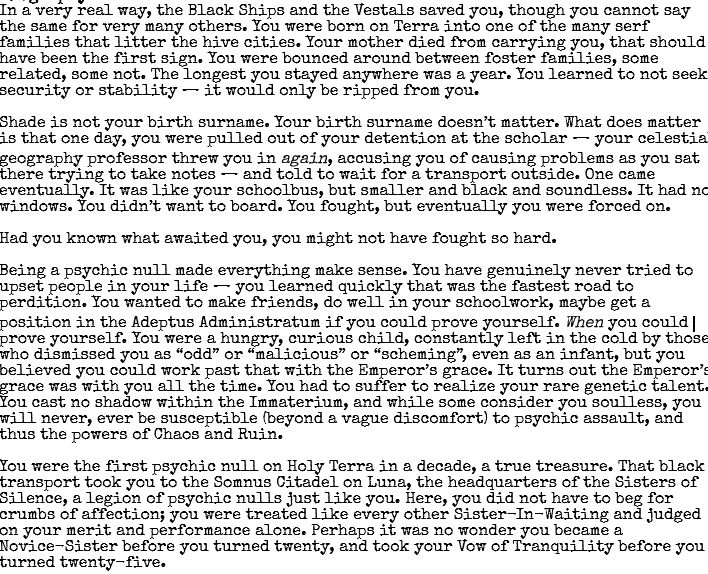 In a very real way, the Black Ships and the Vestals saved you, though you cannot say the same for very many others. You were born on Terra into one of the many serf families that litter the hive cities. Your mother died from carrying you, that should have been the first sign. You were bounced around between foster families, some related, some not. The longest you stayed anywhere was a year. You learned to not seek security or stability — it would only be ripped from you.

Shade is not your birth surname. Your birth surname doesn’t matter. What does matter is that one day, you were pulled out of your detention at the scholum and told to wait for a transport outside. It was like your schoolbus, but smaller and black and soundless. It had no windows. You didn’t want to board. You fought, but eventually you were forced on.

Had you known what awaited you, you might not have fought so hard.

Being a psychic null made everything make sense. It turns out the Emperor’s grace was with you all the time. You had to suffer to realize your rare genetic talent. You cast no shadow within the Immaterium, and while some consider you soulless, you will never, ever be susceptible (beyond a vague discomfort) to psychic assault, and thus the powers of Chaos and Ruin.

You were the first psychic null on Holy Terra in a decade, a true treasure. That black transport took you to the Somnus Citadel on Luna, the headquarters of the Sisters of Silence, a legion of psychic nulls just like you. Here, you did not have to beg for crumbs of affection; you were treated like every other Sister-In-Waiting and judged on your merit and performance alone. Perhaps it was no wonder you became a Novice-Sister before you turned twenty, and took your Vow of Tranquility before you turned twenty-five.
