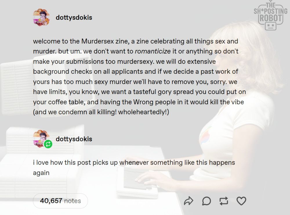 tumblr post reads:

welcome to the Murdersex zine, a zine celebrating all things sex and murder. but um. we don't want to romanticize it or anything so don't make your submission too murdersexy. we will do extensive background checks on all applicants and if we decide a past work of yours has too much sexy murder we'll have to remove you, sorry. we have limitss, you know, we want a tasteful gory spread you could put on your coffee table, and having the Wrong people in it would kill the vibe (and we condemn all killing! wholeheartedly!)

reply reads:
i love how this post picks up whenever something like this happens again.