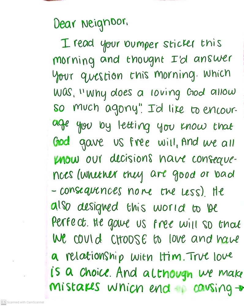 weird note that says "DEAR NEIGHBOR, I READ YOUR BUMPER STICKER THIS MORNING AND THOUGHT I'D ANSWER YOUR QUESTION THIS MORNING, WHICH WAS "WHY DOES A LOVING GOD ALLOW SUCH AGONY". I'D LIKE TO ENCOURAGE YOU BY LETTING YOU KNOW THAT GOD GAVE US FREE WILL, AND WE WALL KNOW OUR DECISIONS HAVE CONSEQUENSES (WHETHER THEY ARE GOOD OR BAD - CONSEQUENCES NONE THE LESS). HE ALSO DESIGNED THIS WORLD TO BE PERFECT. HE GAVE US FREE WILL SO TAHT WE COULD CHOSE TO LOVE HIM AND HAVE A RELATIONSHIP WITH HIM. TRUE LOVE IS A CHOICE. AND ALTHOUGH WE MAKE MISTAKES WHICH END UP CAUSING (CONT'D ON NEXT PIC)