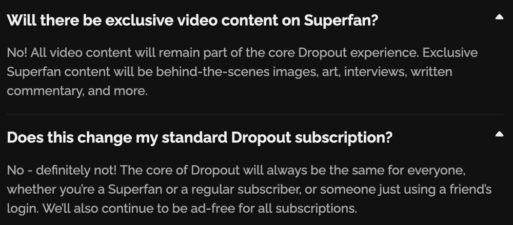 A section of the Dropout FAQ about their new "superfan" tier: Will there be exclusive video content on Superfan? No! All video content will remain part of the core Dropout experience. Exclusive Superfan content will be behind-the-scenes images, art, interviews, written commentary, and more.
Does this change my standard Dropout subscription? No - definitely not! The core of Dropout will always be the same for everyone, whether you’re a Superfan or a regular subscriber, or someone just using a friend’s login. We’ll also continue to be ad-free for all subscriptions.