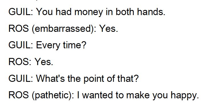 GUIL: You had money in both hands.
ROS (embarrassed): Yes.
GUIL: Every time?
ROS: Yes.
GUIL: What's the point of that?
ROS (pathetic): I wanted to make you happy.