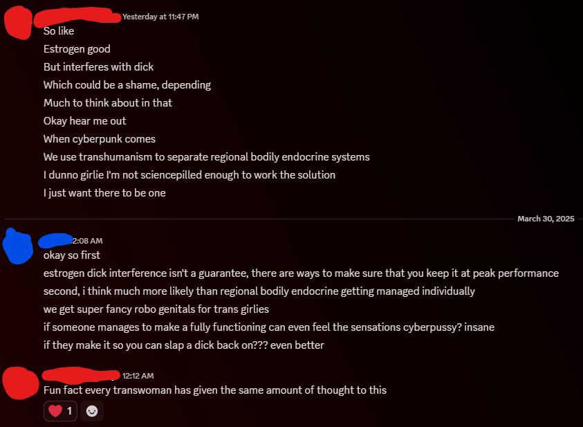 A discord chat, with participants' identities censored in red and blue respectively. The one in red begins:

"So like
Estrogen good
But interferes with dick
Which could be a shame, depending
Much to think about in that
Okay hear me out
When cyberpunk comes
We use transhumanism to separate regional bodily endocrine systems
I dunno girlie I'm not sciencepilled enough to work the solution
I just want there to be one"

Blue responds:

"okay so first
estrogen dick interference isn't a guarantee, there are ways to make sure that you keep it at peak performance
second, i think much more likely than regional bodily endocrine getting managed individually
we get super fancy robo genitals for trans girlies
if someone manages to make a fully functioning can even feel the sensations cyberpussy? insane
if they make it so you can slap a dick back on??? even better"

Red concludes:

"Fun fact every transwoman has given the same amount of thought to this"

The last message has been heart-reacted by blue.