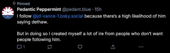 @pedant.blue on Bluesky's pinned post, made 15 hours prior as of this reply. It has no likes or reposts. It reads:

I follow @jd-vance-1.bsky.social because there's a high likelihood of him saying dethaw.

But in doing so I created myself a lot of ire from people who don't want people following him.