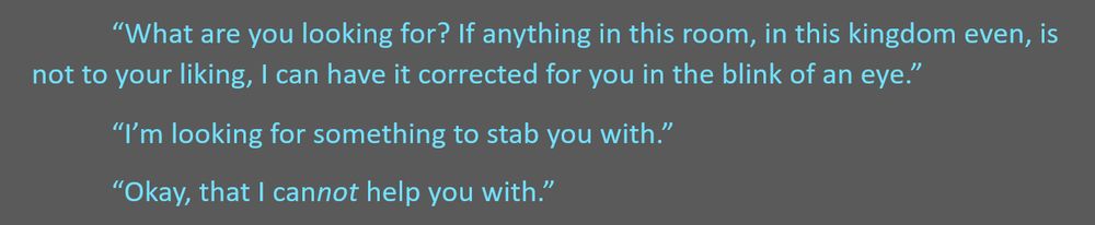 text from a word document reads: "What are you looking for? If anything in this room, in this kingdom even, is not to your liking, I can have it corrected for you in the blink of an eye."
"I'm looking for something to stab you with."
"Okay, that I cannot help you with."