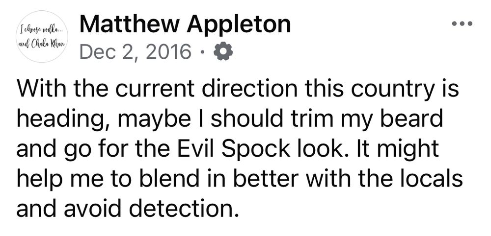 Facebook post of mine from eight years ago today: “With the current direction this country is heading, maybe I should trim my beard and go for the Evil Spock look. It might help me to blend in better with the locals and avoid detection.”