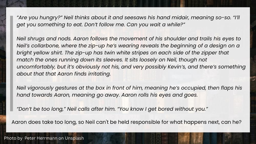 Summary: “Are you hungry?” Neil thinks about it and seesaws his hand midair, meaning so-so. “I’ll get you something to eat. Don’t follow me. Can you wait a while?”

Neil shrugs and nods. Aaron follows the movement of his shoulder and trails his eyes to Neil’s collarbone, where the zip-up he’s wearing reveals the beginning of a design on a bright yellow shirt. The zip-up has twin white stripes on each side of the zipper that match the ones running down its sleeves. It sits loosely on Neil, though not uncomfortably, but it’s obviously not his, and very possibly Kevin’s, and there’s something about that that Aaron finds irritating.

Neil vigorously gestures at the box in front of him, meaning he’s occupied, then flaps his hand towards Aaron, meaning go away. Aaron rolls his eyes and goes.

“Don’t be too long,” Neil calls after him. “You know I get bored without you.”

Aaron does take too long, so Neil can't be held responsible for what happens next, can he?