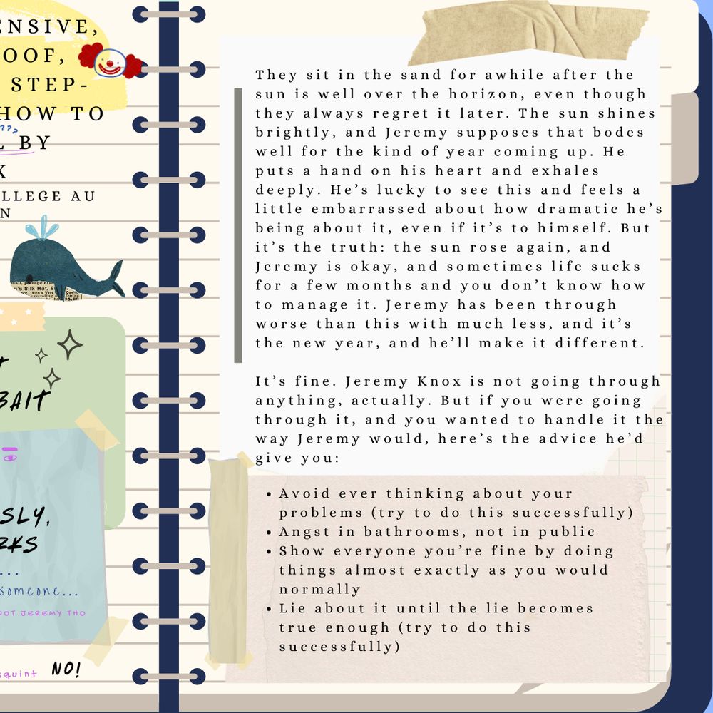 Graphic of a notebook page with the fic's summary: They sit in the sand for awhile after the sun is well over the horizon, even though they always regret it later. The sun shines brightly, and Jeremy supposes that bodes well for the kind of year coming up. He puts a hand on his heart and exhales deeply. He’s lucky to see this and feels a little embarrassed about how dramatic he’s being about it, even if it’s to himself. But it’s the truth: the sun rose again, and Jeremy is okay, and sometimes life sucks for a few months and you don’t know how to manage it. Jeremy has been through worse than this with much less, and it’s the new year, and he’ll make it different.

It’s fine. Jeremy Knox is not going through anything, actually. But if you were going through it, and you wanted to handle it the way Jeremy would, here’s the advice he’s give you:
Avoid ever thinking about your problems (try to do this successfully)
Angst in bathrooms, not in public
Show everyone you’re fine by doing things almost exactly as you would normally
Lie about it until the lie becomes true enough (try to do this successfully)
