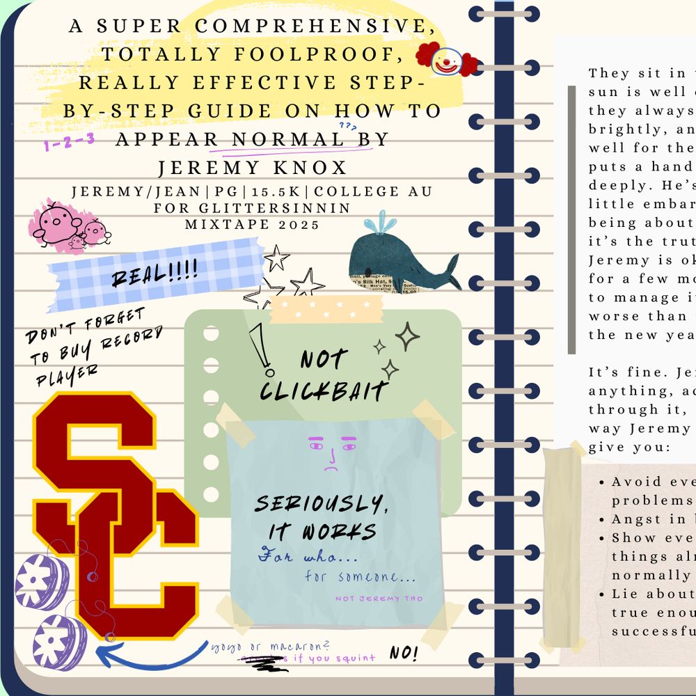 Graphic of a notebook with stickers of USC, post-its and notes in different handwriting. Words on the page include: A Super Comprehensive, Totally Foolproof, Really Effective Step-By-Step Guide on How to Appear Normal by Jeremy Knox. Jeremy/Jean. Rated PG. 15.5k words. College AU. For glittersinnin. For AFTG Mixtape 2025. "Real!!!!" "Don't forget to buy record player" "Not clickbait" "Seriously, it works" "For who..." "For someone..." "Not Jeremy tho"
