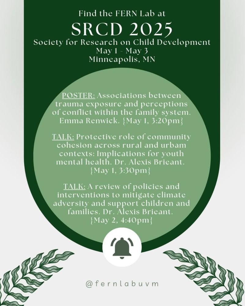 SRCD 2025 FERN Lab schedule
POSTER: Associations between trauma exposure and perceptions of conflict within the family system. Emma Renwick. {May 1, 3:20pm}

TALK: Protective role of community cohesion across rural and urbam contexts: Implications for youth mental health. Dr. Alexis Brieant. 
{May 1, 3:30pm} 

TALK: A review of policies and interventions to mitigate climate adversity and support children and families. Dr. Alexis Brieant. 
{May 2, 4:40pm}