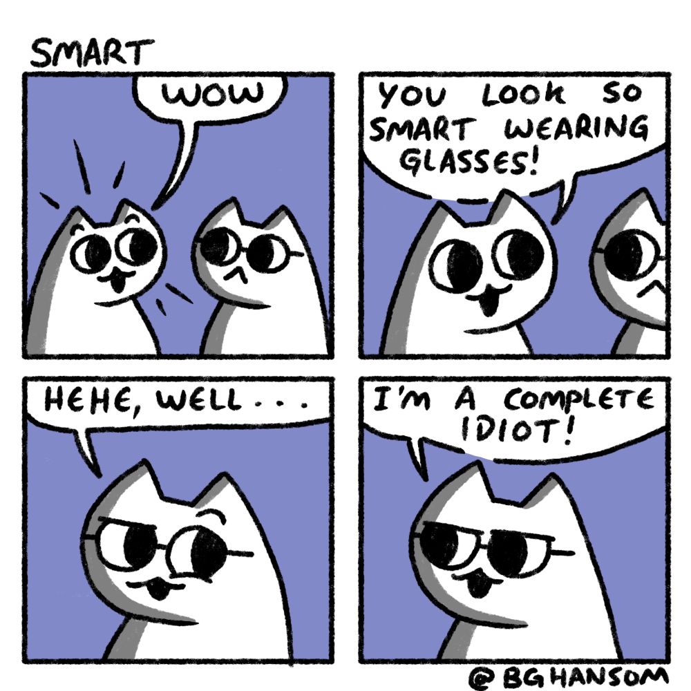 Comic called "Smart"
Panel 1: 2 cats, one with glasses and the other saying "wow"
Panel 2: cat without glasses says "you look so smart wearing glasses!"
Panel 3: cat in glasses looks smug and says "hehe, well..."
Panel 4: cat in glasses looks confident and says "I'm a complete idiot!"