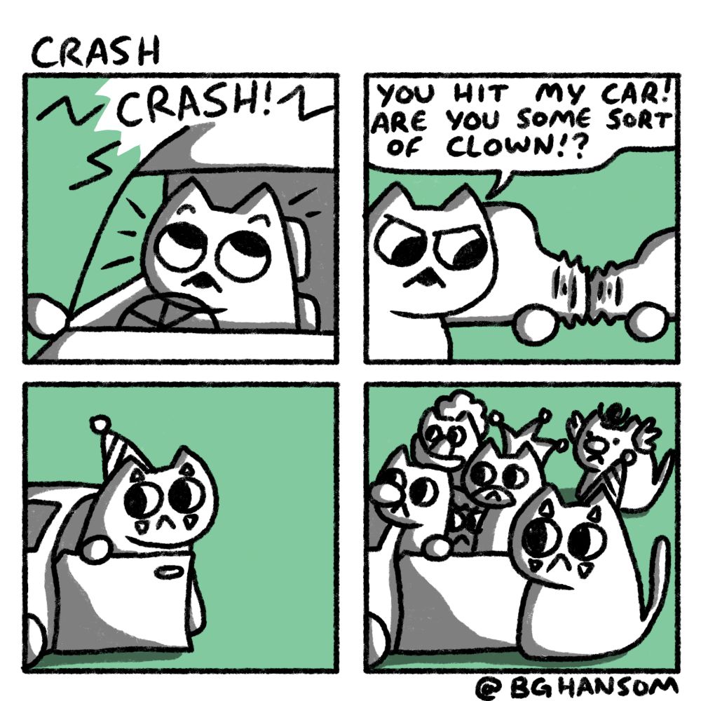 Comic called "Crash"
Panel 1: a cat looking surprised in there car as they are crashed into
Panel 2: the cat now looking angry looking at the damage to their car saying "you hit my car! Are you some sort of clown!?"
Panel 3: a clown is exiting the other car looking sheepish
Panel 4: 5 more clowns have also exited the same car
