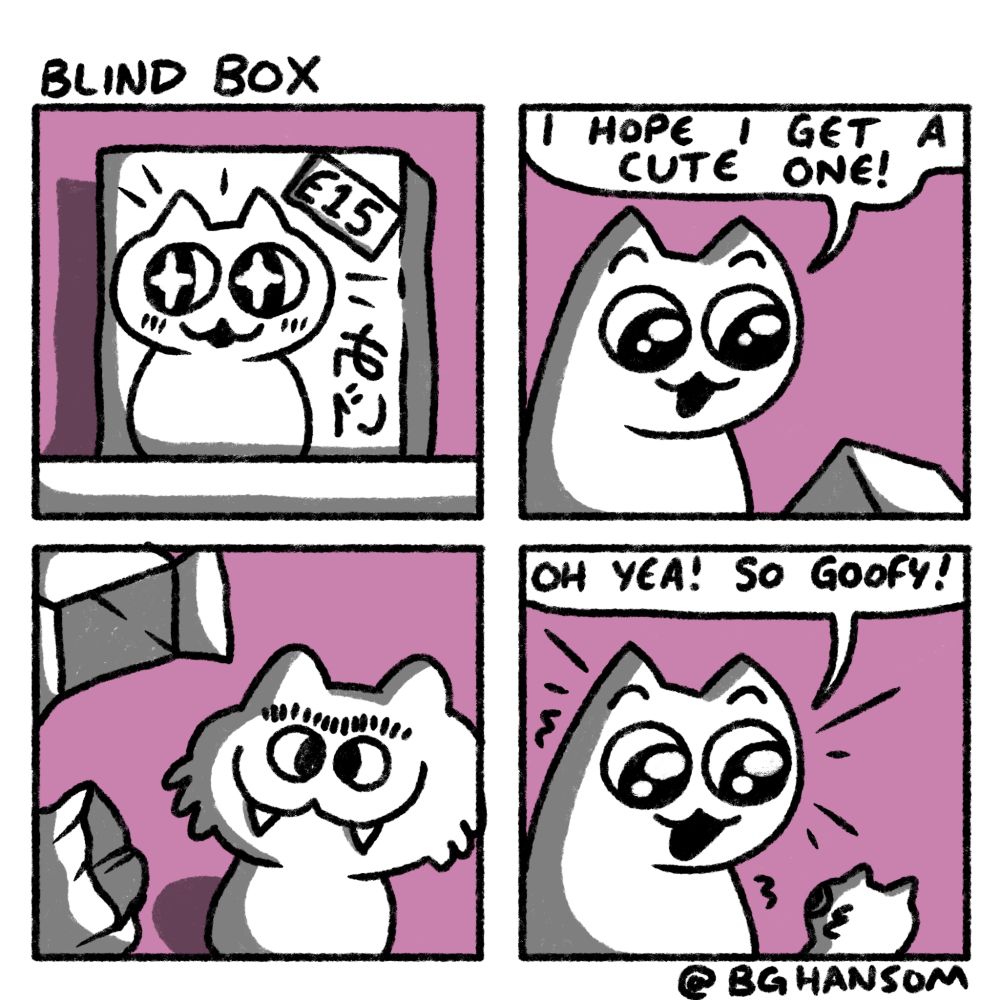 Comic called "blind box"
Panel 1: a blind box with "£15" label on it, there is a cute cat on the front of the box
Panel 2: a cat is holding the box while looking excited and saying "I hope I get a cute one!"
Panel 3: the box is open and there is a very ugly looking cat toy with a goofy smile and a monobrow
Paneo 4: the cat is looking at the toy still excited and says "oh yea! So goofy!"
