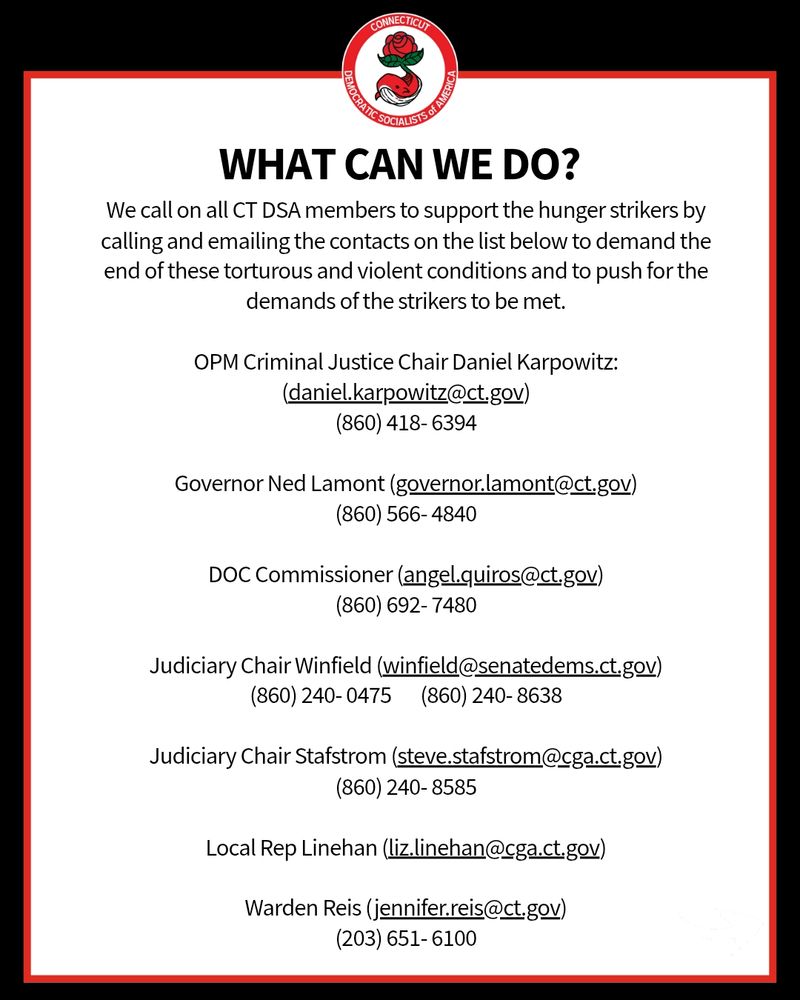 What can we do? We call on all CT DSA members to support the hunger strikers by calling and emailing the contacts on the list below to demand the end of these torturous and violent conditions and to push for the demands of the strikers to be met.

OPM Criminal Justice Chair Daniel Karpowitz:
(daniel.karpowitz@ct.gov)
(860) 418- 6394

Governor Ned Lamont (governor.lamont@ct.gov)
(860) 566- 4840

DOC Commissioner (angel.quiros@ct.gov)
(860) 692- 7480

Judiciary Chair Winfield (winfield@senatedems.ct.gov)
(860) 240- 0475       (860) 240- 8638

Judiciary Chair Stafstrom (steve.stafstrom@cga.ct.gov)
(860) 240- 8585

Local Rep Linehan (liz.linehan@cga.ct.gov)

Warden Reis (jennifer.reis@ct.gov)
(203) 651- 6100
