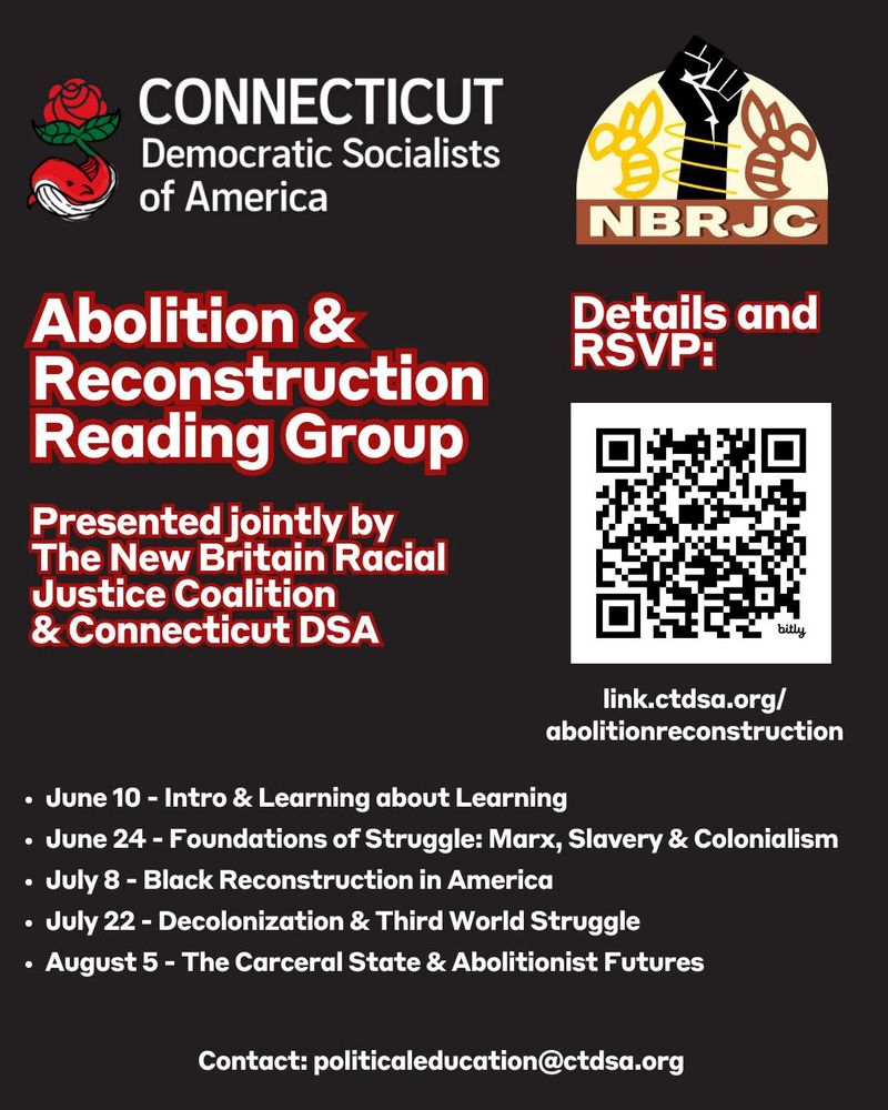 Graphic with CTDSA and NBRJC logos. Text reads: Abolition & Reconstruction Reading Group. Presented jointly by the New Britain Racial Justice Coalition & Connecticut DSA. 
June 10 - Intro & learning about learning
June 24 - Foundations of struggle: marx, slavery, & colonialism
July 8 - Black Reconstruction in America
July 22 - Decolonization & third world struggle
August 5 - the carceral state & abolitionist futures.
Contact: politicaleducation@ctdsa.org
Details & RSVP: link.ctdsa.org/abolitionreconstruction