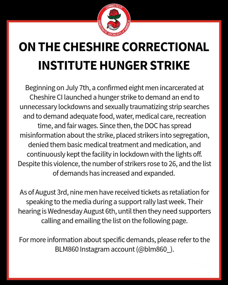 On the Cheshire Correctional institute HUNGER STRIKE: Beginning on July 7th, a confirmed eight men incarcerated at Cheshire CI launched a hunger strike to demand an end to unnecessary lockdowns and sexually traumatizing strip searches and to demand adequate food, water, medical care, recreation time, and fair wages. Since then, the DOC has spread misinformation about the strike, placed strikers into segregation, denied them basic medical treatment and medication, and continuously kept the facility in lockdown with the lights off. Despite this violence, the number of strikers rose to 26, and the list of demands has increased and expanded. 

As of August 3rd, nine men have received tickets as retaliation for speaking to the media during a support rally last week. Their hearing is Wednesday August 6th, until then they need supporters calling and emailing the list on the following page.

For more information about specific demands, please refer to the BLM860 Instagram account (@blm860_).