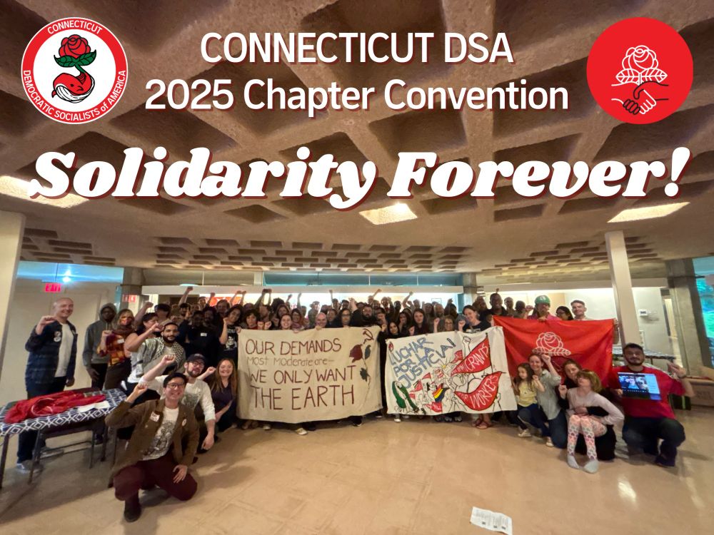 photo of nearly 100 people with fists raised in solidarity; holding large banners that say "our demands most moderate: we only want the earth" and "luchar por justicia". graphic text over the image says connecticut dsa 2025 chapter convention solidarity forever! with dsa (rose and handshake) and ctdsa logos (whale with rose for tail fin)