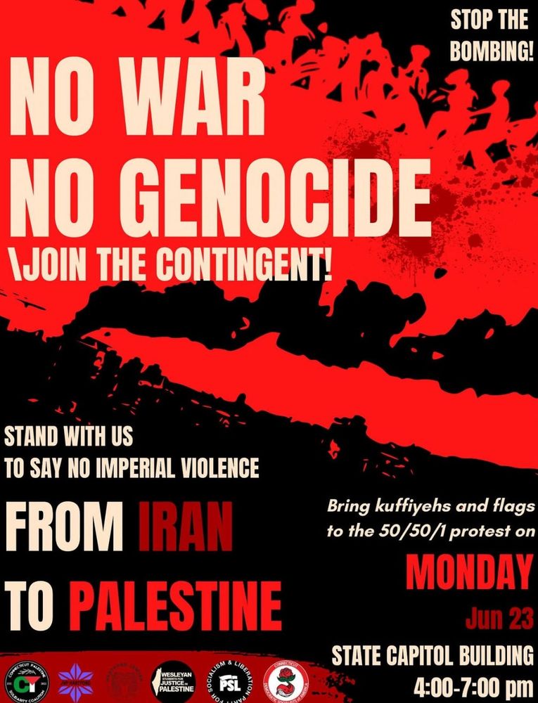 Graphic with text: no war no genocide, join the contingent! Stop the bombing. Stand with us to say no imperial violence from Iran to Palestine. Bring kuffiyeha and flags to the 50/50/1 protest on Monday June 23. State capitol building 4-7pm. Logos for CT Palestine solidarity coalition, JVP, PSL, DSA