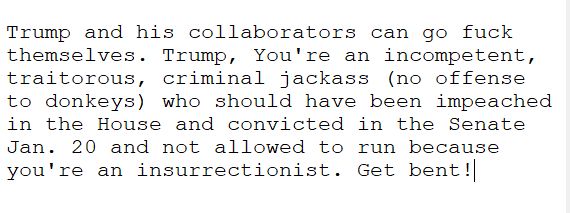 Trump and his collaborators can go fuck themselves. Trump, You're an incompetent, traitorous, criminal jackass (no offense to donkeys) who should have been impeached in the House and convicted in the Senate Jan. 20 and not allowed to run because you're an insurrectionist. Get bent!