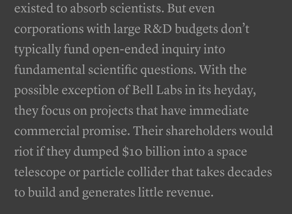 But even corporations with large R&D budgets don’t typically fund open-ended inquiry into fundamental scientific questions. With the possible exception of Bell Labs in its heyday, they focus on projects that have immediate commercial promise. Their shareholders would riot if they dumped $10 billion into a space telescope or particle collider that takes decades to build and generates little revenue.