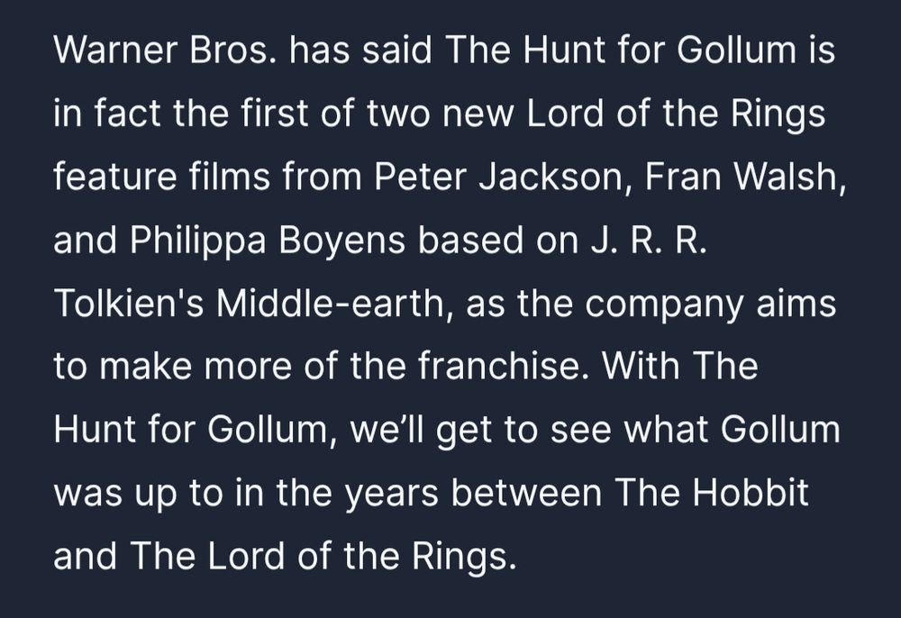 Warner Bros. has said The Hunt for Gollum is in fact the first of two new Lord of the Rings feature films from Peter Jackson, Fran Walsh, and Philippa Boyens based on J. R. R. Tolkien's Middle-earth, as the company aims to make more of the franchise. With The Hunt for Gollum, we’ll get to see what Gollum was up to in the years between The Hobbit and The Lord of the Rings