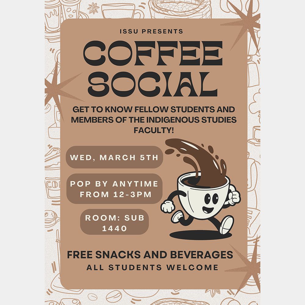 ISSU PRESENTS
COFFEE SOCIAL
GET TO KNOW FELLOW STUDENTS AND MEMBERS OF THE INDIGENOUS STUDIES FACULTY!
WED, MARCH 5TH
POP BY ANYTIME
FROM 12-3PM
ROOM: SUB 1440
FREE SNACKS AND BEVRAGES ALL STUDENTS WELCOME