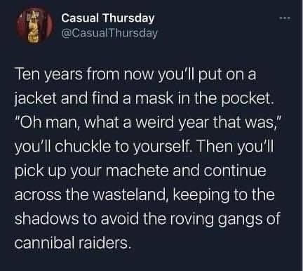 10 years from now you'll put on a jacket and find a mask in the pocket. Oh man what a weird year that was, you'll chuckle to yourself. Then you'll pick up your machete and continue across the wasteland, keeping to the shadows to avoid the roving gangs of cannibal raiders.