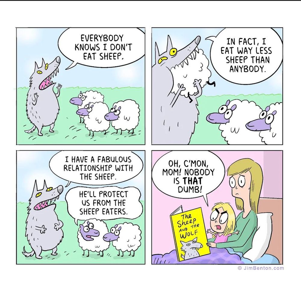 Comic panel
1) wolf to sheet: everyone knows I dont eat sheep
2) wolf eating a sheep: in fact, I eat way less sheep than anybody
3) wolf: I have a fabulous relationship with the sheep. Sheep: he'll protect us from the sheep eaters
4) Mom reading to picture book to child. Child: oh cmon, mom! No one is THAT dumb!
