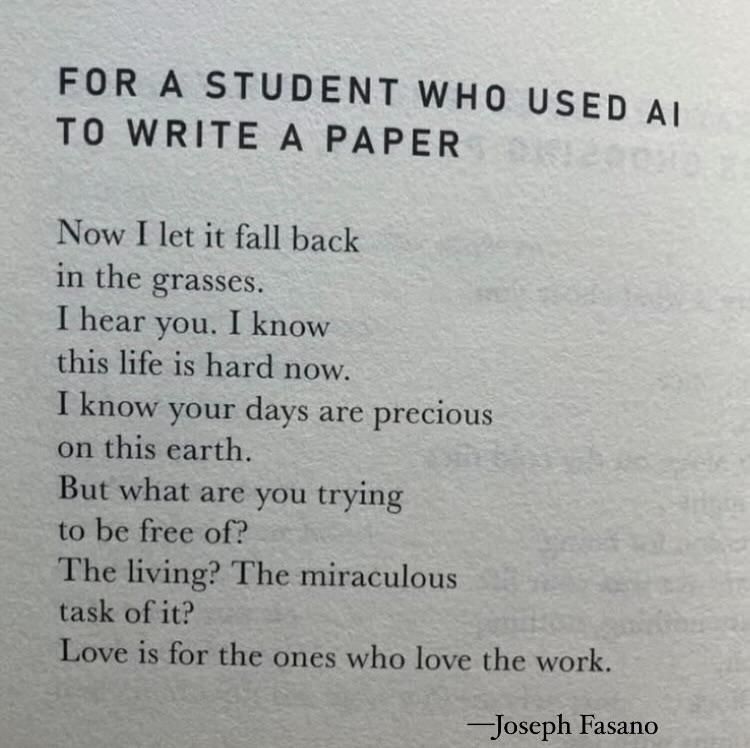 Poem: for a student to use AI to write a paper 
Now I let it fall back in the grasses. I hear you. I know this life is hard now. I know your days are precious on this earth. But what are you trying to be free of? The living? The miraculous task of it? Love is for the ones who love the work. 
—Joseph Fasano